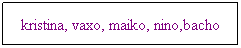 Text Box: kristina, vaxo, maiko, nino,bacho
